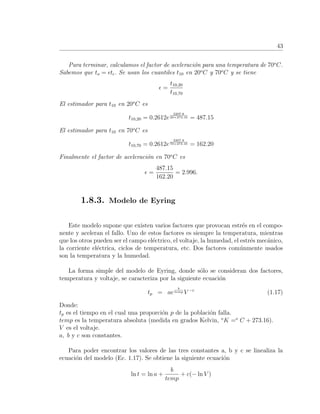 43
Para terminar, calculamos el factor de aceleraci´on para una temperatura de 70o
C.
Sabemos que to = t . Se usan los cuantiles t10 en 20o
C y 70o
C y se tiene
=
t10,20
t10,70
El estimador para t10 en 20o
C es
t10,20 = 0.2612e
2207.8
20+273.16 = 487.15
El estimador para t10 en 70o
C es
t10,70 = 0.2612e
2207.8
70+273.16 = 162.20
Finalmente el factor de aceleraci´on en 70o
C es
=
487.15
162.20
= 2.996.
1.8.3. Modelo de Eyring
Este modelo supone que existen varios factores que provocan estr´es en el compo-
nente y aceleran el fallo. Uno de estos factores es siempre la temperatura, mientras
que los otros pueden ser el campo el´ectrico, el voltaje, la humedad, el estr´es mec´anico,
la corriente el´ectrica, ciclos de temperatura, etc. Dos factores com´unmente usados
son la temperatura y la humedad.
La forma simple del modelo de Eyring, donde s´olo se consideran dos factores,
temperatura y voltaje, se caracteriza por la siguiente ecuaci´on
tp = ae
b
temp V −c
(1.17)
Donde:
tp es el tiempo en el cual una proporci´on p de la poblaci´on falla.
temp es la temperatura absoluta (medida en grados Kelvin, o
K =o
C + 273.16).
V es el voltaje.
a, b y c son constantes.
Para poder encontrar los valores de las tres constantes a, b y c se linealiza la
ecuaci´on del modelo (Ec. 1.17). Se obtiene la siguiente ecuaci´on
ln t = ln a +
b
temp
+ c(− ln V )
 