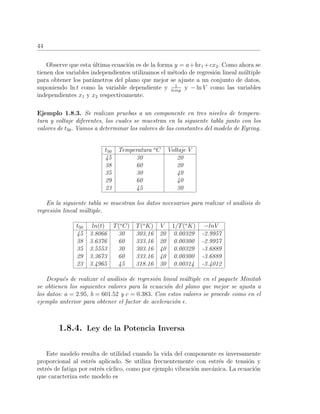 44
Observe que esta ´ultima ecuaci´on es de la forma y = a+bx1 +cx2. Como ahora se
tienen dos variables independientes utilizamos el m´etodo de regresi´on lineal m´ultiple
para obtener los par´ametros del plano que mejor se ajuste a un conjunto de datos,
suponiendo ln t como la variable dependiente y 1
temp
y − ln V como las variables
independientes x1 y x2 respectivamente.
Ejemplo 1.8.3. Se realizan pruebas a un componente en tres niveles de tempera-
tura y voltaje diferentes, los cuales se muestran en la siguiente tabla junto con los
valores de t50. Vamos a determinar los valores de las constantes del modelo de Eyring.
t50 Temperatura o
C Voltaje V
45 30 20
38 60 20
35 30 40
29 60 40
23 45 30
En la siguiente tabla se muestran los datos necesarios para realizar el an´alisis de
regresi´on lineal m´ultiple.
t50 ln(t) T(o
C) T(o
K) V 1/T(o
K) −lnV
45 3.8066 30 303.16 20 0.00329 -2.9957
38 3.6376 60 333.16 20 0.00300 -2.9957
35 3.5553 30 303.16 40 0.00329 -3.6889
29 3.3673 60 333.16 40 0.00300 -3.6889
23 3.4965 45 318.16 30 0.00314 -3.4012
Despu´es de realizar el an´alisis de regresi´on lineal m´ultiple en el paquete Minitab
se obtienen los siguientes valores para la ecuaci´on del plano que mejor se ajusta a
los datos: a = 2.95, b = 601.52 y c = 0.383. Con estos valores se procede como en el
ejemplo anterior para obtener el factor de aceleraci´on .
1.8.4. Ley de la Potencia Inversa
Este modelo resulta de utilidad cuando la vida del componente es inversamente
proporcional al estr´es aplicado. Se utiliza frecuentemente con estr´es de tensi´on y
estr´es de fatiga por estr´es c´ıclico, como por ejemplo vibraci´on mec´anica. La ecuaci´on
que caracteriza este modelo es
 