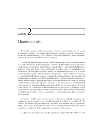 Cap´ıtulo 2
Mantenimiento
Hoy en d´ıa las empresas buscan asegurar y mejorar su competitividad por medio
de esfuerzos, acciones y decisiones orientadas que garanticen equipos o sistemas que
operen de manera eﬁciente y eﬁcaz; clientes y usuarios satisfechos; riesgos reducidos;
m´ınimos incidentes ambientales y costos ´optimos.
El an´alisis RAMS incluye todas las consideraciones que deben tomarse en cuenta
para poder desarrollar un nuevo producto o servicio. RAMS agrupa cuatro conceptos:
Conﬁabilidad (Reliability), Disponibilidad (Availability), Mantenibilidad (Maintain-
ability) y Seguridad (Safety). La conﬁabilidad se deﬁne como la capacidad de que
un equipo o sistema opere sin fallar durante un periodo determinado y bajo ciertas
condiciones previamente establecidas; en consecuencia, si estas condiciones cambian,
la conﬁabilidad del sistema tambi´en cambiar´a. La Disponibilidad es la capacidad del
sistema para funcionar en un determinado instante. La Mantenibilidad es la capaci-
dad de ser mantenido o reparado preventiva y correctivamente con objeto de mejorar
su disponibilidad. Durante el proceso de dise˜no se debe considerar la mantenibilidad
como un criterio fundamental para conseguir calidad de servicio y ahorro de costes
en el futuro. La experiencia ha demostrado que un ahorro en la inversi´on inicial
puede suponer un gasto mucho mayor en mantenimiento. Por ´ultimo se considera la
Seguridad, que se deﬁne como la capacidad de operar sin producir da˜nos al usuario
o a su entono.
El usuario considera que un componente o sistema es conﬁable si realiza ade-
cuadamente la tarea para la que ha sido dise˜nado a lo largo de su vida ´util. En
realidad no existen equipos totalmente conﬁables, pues siempre hay una probabili-
dad de falla, la cual debe reducirse hasta valores suﬁcientemente peque˜nos los cuales
permitan la aceptaci´on de los dispositivos por parte de la usuarios.
Las fallas de un componente pueden clasiﬁcarse seg´un diferentes criterios. Por
 
