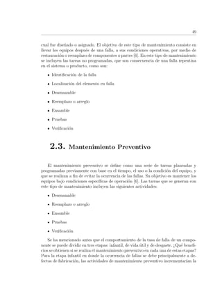 49
cual fue dise˜nado o asignado. El objetivo de este tipo de mantenimiento consiste en
llevar los equipos despu´es de una falla, a sus condiciones operativas, por medio de
restauraci´on o reemplazo de componentes o partes [6]. En este tipo de mantenimiento
se incluyen las tareas no programadas, que son consecuencia de una falla repentina
en el sistema o producto, como son:
Identiﬁcaci´on de la falla
Localizaci´on del elemento en falla
Desensamble
Reemplazo o arreglo
Ensamble
Pruebas
Veriﬁcaci´on
2.3. Mantenimiento Preventivo
El mantenimiento preventivo se deﬁne como una serie de tareas planeadas y
programadas previamente con base en el tiempo, el uso o la condici´on del equipo, y
que se realizan a ﬁn de evitar la ocurrencia de las fallas. Su objetivo es mantener los
equipos bajo condiciones espec´ıﬁcas de operaci´on [6]. Las tareas que se generan con
este tipo de mantenimiento incluyen las siguientes actividades:
Desensamble
Reemplazo o arreglo
Ensamble
Pruebas
Veriﬁcaci´on
Se ha mencionado antes que el comportamiento de la tasa de falla de un compo-
nente se puede dividir en tres etapas: infantil, de vida ´util y de desgaste. ¿Qu´e beneﬁ-
cios se obtienen si se realiza el mantenimiento preventivo en cada una de estas etapas?
Para la etapa infantil en donde la ocurrencia de fallas se debe principalmente a de-
fectos de fabricaci´on, las actividades de mantenimiento preventivo incrementar´ıan la
 
