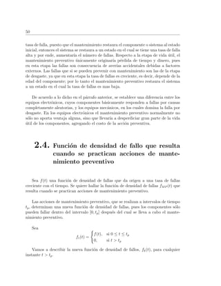 50
tasa de falla, puesto que el mantenimiento restaura el componente o sistema al estado
inicial, entonces el sistema se restaura a un estado en el cual se tiene una tasa de falla
alta y por ende, aumentar´ıa el n´umero de fallas. Respecto a la etapa de vida ´util, el
mantenimiento preventivo ´unicamente originar´ıa p´erdida de tiempo y dinero, pues
en esta etapa las fallas son consecuencia de aver´ıas accidentales debidas a factores
externos. Las fallas que si se pueden prevenir con mantenimiento son las de la etapa
de desgaste, ya que en esta etapa la tasa de fallas es creciente, es decir, depende de la
edad del componente; por lo tanto el mantenimiento preventivo restaura el sistema
a un estado en el cual la tasa de fallas es mas baja.
De acuerdo a lo dicho en el p´arrafo anterior, se establece una diferencia entre los
equipos electr´onicos, cuyos componentes b´asicamente responden a fallas por causas
completamente aleatorias, y los equipos mec´anicos, en los cuales domina la falla por
desgaste. En los equipos electr´onicos el mantenimiento preventivo normalmente no
s´olo no aporta ventaja alguna, sino que llevar´ıa a desperdiciar gran parte de la vida
´util de los componentes, agregando el costo de la acci´on preventiva.
2.4. Funci´on de densidad de fallo que resulta
cuando se practican acciones de mante-
nimiento preventivo
Sea f(t) una funci´on de densidad de fallas que da origen a una tasa de fallas
creciente con el tiempo. Se quiere hallar la funci´on de densidad de fallas fMP (t) que
resulta cuando se practican acciones de mantenimiento preventivo.
Las acciones de mantenimiento preventivo, que se realizan a intervalos de tiempo
tp, determinan una nueva funci´on de densidad de fallas, pues los componentes s´olo
pueden fallar dentro del intervalo [0, tp] despu´es del cual se lleva a cabo el mante-
nimiento preventivo.
Sea
f1(t) =
f(t), si 0 ≤ t ≤ tp
0, si t > tp
Vamos a describir la nueva funci´on de densidad de fallos, fk(t), para cualquier
instante t > tp.
 