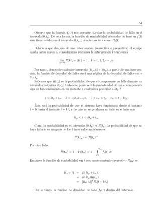 51
Observe que la funci´on f1(t) nos permite calcular la probabilidad de fallo en el
intervalo [0, tp]. De esta forma, la funci´on de conﬁabilidad obtenida con base en f(t)
s´olo tiene validez en el intervalo [0, tp]; denotemos ´esta como R0(t).
Debido a que despu´es de una intervenci´on (correctiva o preventiva) el equipo
queda como nuevo, si consideramos entonces la intervenci´on k tendremos
l´ım
∆t→0
R(ktp + ∆t) = 1, k = 0, 1, 2, · · · , n
Por tanto, dentro de cualquier intervalo (ktp, (k + 1)tp), a partir de una interven-
ci´on, la funci´on de densidad de fallos ser´a una r´eplica de la densidad de fallos entre
0 y tp.
Sabemos que R(tp) es la probabilidad de que el componente no falle durante un
intervalo cualquiera [0, tp]. Entonces, ¿cu´al ser´a la probabilidad de que el componente
siga en funcionamiento en un instante t cualquiera posterior a ktp ?
t = ktp + tm, k = 1, 2, 3, ..., n, 0 < tm < tp, tm = t − ktp
´Esta ser´a la probabilidad de que el sistema haya funcionado desde el instante
t = 0 hasta el instante t = ktp y de que no se produzca un fallo en el intervalo
ktp < t < ktp + tm
Como la conﬁabilidad en el intervalo (0, tp) es R(tp), la probabilidad de que no
haya fallado en ninguno de los k intervalos anteriores es
R(ktp) = [R(tp)]k
Por otro lado,
R(tm) = 1 − F(tm) = 1 −
tm
0
f1(t) dt
Entonces la funci´on de conﬁabilidad en t con mantenimiento preventivo RMP es
RMP (t) = R(ktp + tm)
= R(ktp)R(tm)
= [Ro(tp)]k
Ro(t − ktp)
Por lo tanto, la funci´on de densidad de fallo fk(t) dentro del intervalo
 