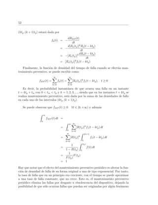 52
(ktp, (k + 1)tp) estar´a dada por
fk(t) = −
dRMP (t)
dt
= −
d[Ro(tp)]k
Ro(t − ktp)
dt
= −[Ro(tp)]k dRo(t − ktp)
dt
= [Ro(tp)]k
f1(t − ktp)
Finalmente, la funci´on de densidad del tiempo de falla cuando se efect´ua man-
tenimiento preventivo, se puede escribir como:
fMP (t) =
∞
k=0
fk(t) =
∞
k=0
[Ro(tp)]k
f1(t − ktp), t ≥ 0
Es decir, la probabilidad instant´anea de que ocurra una falla en un instante
t = ktp + tm con 0 < tm < tp y k = 1, 2, 3, ..., siendo que en los instantes t = ktp se
realiza mantenimiento preventivo, est´a dada por la suma de las densidades de fallo
en cada uno de los intervalos (ktp, (k + 1)tp).
Se puede observar que fMP (t) ≥ 0 ∀t ∈ [0, +∞) y adem´as
∞
0
fMP (t) dt =
=
∞
0
∞
k=0
[R(tp)]k
f1(t − ktp) dt
=
∞
k=0
[R(tp)]k
(k+1)
k
f1(t − ktp) dt
=
1
1 − R(tp)
(tp)
0
f(t) dt
=
1
F(tp)
F(tp)
= 1
Hay que notar que el efecto del mantenimiento preventivo peri´odico es alterar la fun-
ci´on de densidad de falla de su forma original a una de tipo exponencial. Por tanto,
la tasa de falla que en un principio era creciente, con el tiempo se puede aproximar
a una tasa de falla constante, que no crece. Esto es, el mantenimiento preventivo
peri´odico elimina las fallas por desgaste u obsolescencia del dispositivo, dejando la
posibilidad de que s´olo ocurran fallas que puedan ser originadas por alg´un fen´omeno
 