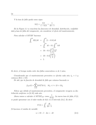 54
Y la tasa de fallo queda como sigue:
h(t) =
0.1
1 − 0.1t
=
1
10 − t
En la Figura 2.1 se muestran las funciones de densidad, distribuci´on, conﬁabili-
dad y tasa de falla del componente, sin considerar el efecto del mantenimiento.
Para calcular el MTBF hacemos
10
0
R(t) dt =
10
0
(1 − 0.1t) dt
=
10
0
dt − 0.1
10
0
t dt
= 10 − 0.1
t2
2
|10
0
= 10 − 0.1
102
2
= 5
Es decir, el tiempo medio entre dos fallos consecutivos es de 5 a˜nos.
Considerando que el mantenimiento preventivo se efect´ua cada a˜no, tp = 1 y
entonces R(1) = 0.9.
De ah´ı, que la funci´on de densidad de fallo que estamos buscando es
fMP (t) =
∞
k=0
(0.9)k
(0.1), ktp < t < (k + 1)tp
N´otese que debido al mantenimiento preventivo, el componente recupera su dis-
tribuci´on uniforme en [0, 10] cada a˜no.
Ahora vamos a calcular el MTBFMP como
1
h∗(t)
. La nueva tasa de falla, h∗
(t)
se puede aproximar con el valor medio de h(t) en el intervalo [0,1]. Es decir
h∗
(t) =
1
0
dt
10 − t
Si hacemos el cambio de variable
u = 10 − t du = −dt (2.1)
 