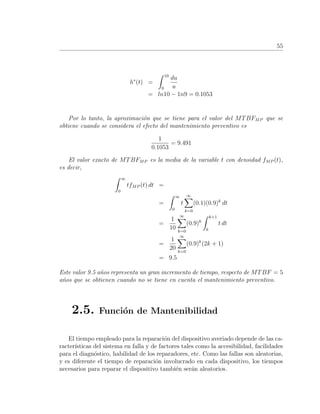 55
h∗
(t) =
10
9
du
u
= ln10 − 1n9 = 0.1053
Por lo tanto, la aproximaci´on que se tiene para el valor del MTBFMP que se
obtiene cuando se considera el efecto del mantenimiento preventivo es
1
0.1053
= 9.491
El valor exacto de MTBFMP es la media de la variable t con densidad fMP (t),
es decir,
∞
0
tfMP (t) dt =
=
∞
0
t
∞
k=0
(0.1)(0.9)k
dt
=
1
10
∞
k=0
(0.9)k
k+1
k
t dt
=
1
20
∞
k=0
(0.9)k
(2k + 1)
= 9.5
Este valor 9.5 a˜nos representa un gran incremento de tiempo, respecto de MTBF = 5
a˜nos que se obtienen cuando no se tiene en cuenta el mantenimiento preventivo.
2.5. Funci´on de Mantenibilidad
El tiempo empleado para la reparaci´on del dispositivo averiado depende de las ca-
racter´ısticas del sistema en falla y de factores tales como la accesibilidad, facilidades
para el diagn´ostico, habilidad de los reparadores, etc. Como las fallas son aleatorias,
y es diferente el tiempo de reparaci´on involucrado en cada dispositivo, los tiempos
necesarios para reparar el dispositivo tambi´en ser´an aleatorios.
 