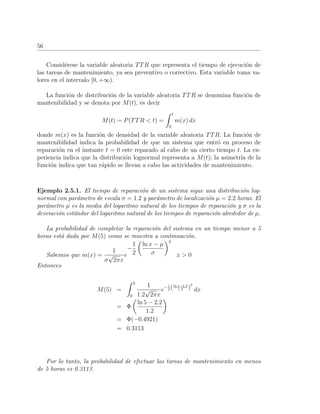 56
Consid´erese la variable aleatoria TTR que representa el tiempo de ejecuci´on de
las tareas de mantenimiento, ya sea preventivo o correctivo. Esta variable toma va-
lores en el intervalo [0, +∞).
La funci´on de distribuci´on de la variable aleatoria TTR se denomina funci´on de
mantenibilidad y se denota por M(t), es decir
M(t) = P(TTR < t) =
t
0
m(x) dx
donde m(x) es la funci´on de densidad de la variable aleatoria TTR. La funci´on de
mantenibilidad indica la probabilidad de que un sistema que entr´o en proceso de
reparaci´on en el instante t = 0 este reparado al cabo de un cierto tiempo t. La ex-
periencia indica que la distribuci´on lognormal representa a M(t); la asimetr´ıa de la
funci´on indica que tan r´apido se llevan a cabo las actividades de mantenimiento.
Ejemplo 2.5.1. El tiempo de reparaci´on de un sistema sigue una distribuci´on log-
normal con par´ametro de escala σ = 1.2 y par´ametro de localizaci´on µ = 2.2 horas. El
par´ametro µ es la media del logaritmo natural de los tiempos de reparaci´on y σ es la
desviaci´on est´andar del logaritmo natural de los tiempos de reparaci´on alrededor de µ.
La probabilidad de completar la reparaci´on del sistema en un tiempo menor a 5
horas est´a dada por M(5) como se muestra a continuaci´on.
Sabemos que m(x) =
1
σ
√
2πx
e
−
1
2
ln x − µ
σ
2
x > 0
Entonces
M(5) =
5
0
1
1.2
√
2πx
e−1
2 (ln x−2.2
1.2 )
2
dx
= Φ
ln 5 − 2.2
1.2
= Φ(−0.4921)
= 0.3113
Por lo tanto, la probabilidad de efectuar las tareas de mantenimiento en menos
de 5 horas es 0.3113.
 
