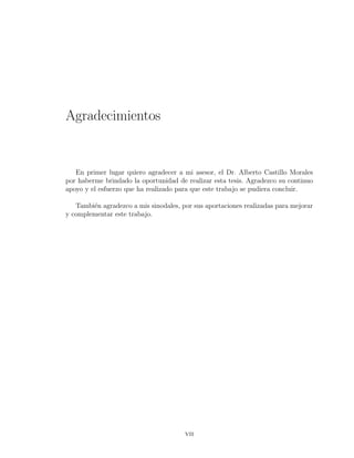 Agradecimientos
En primer lugar quiero agradecer a mi asesor, el Dr. Alberto Castillo Morales
por haberme brindado la oportunidad de realizar esta tesis. Agradezco su continuo
apoyo y el esfuerzo que ha realizado para que este trabajo se pudiera concluir.
Tambi´en agradezco a mis sinodales, por sus aportaciones realizadas para mejorar
y complementar este trabajo.
vii
 