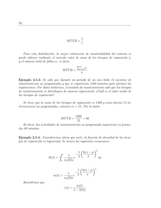 58
MTTR =
1
γ
Para esta distribuci´on, la mejor estimaci´on de mantenibilidad del sistema se
puede obtener mediante el cociente entre la suma de los tiempos de reparaci´on tr
y el n´umero total de fallos n, es decir,
MTTR =
n
r=0 tr
n
Ejemplo 2.5.3. Se sabe que durante un periodo de un mes hubo 15 acciones de
mantenimiento no programadas y que se requirieron 1200 minutos para efectuar las
reparaciones. Por datos hist´oricos, el analista de mantenimiento sabe que los tiempos
de mantenimiento se distribuyen de manera exponencial. ¿Cu´al es el valor medio de
los tiempos de reparaci´on?
Se tiene que la suma de los tiempos de reparaci´on es 1200 y como fueron 15 in-
tervenciones no programadas, entonces n = 15. Por lo tanto
MTTR =
1200
15
= 80
Es decir, las actividades de mantenimiento no programado requirieron en prome-
dio 80 minutos.
Ejemplo 2.5.4. Consideremos ahora que m(t), la funci´on de densidad de los tiem-
pos de reparaci´on es lognormal. Se tienen las siguientes ecuaciones:
M(t) =
t
0
1
σ
√
2πx
e
−
1
2
ln x − µ
σ
2
dx
m(t) =
1
σ
√
2πt
e
−
1
2
ln t − µ
σ
2
Recordemos que
γ(t) =
m(t)
1 − M(t)
 