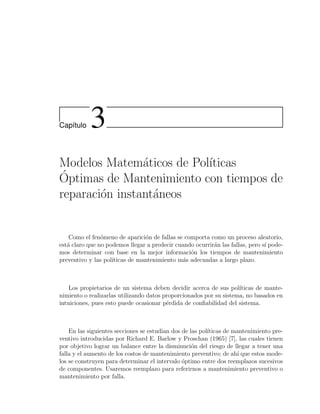Cap´ıtulo 3
Modelos Matem´aticos de Pol´ıticas
´Optimas de Mantenimiento con tiempos de
reparaci´on instant´aneos
Como el fen´omeno de aparici´on de fallas se comporta como un proceso aleatorio,
est´a claro que no podemos llegar a predecir cuando ocurrir´an las fallas, pero s´ı pode-
mos determinar con base en la mejor informaci´on los tiempos de mantenimiento
preventivo y las pol´ıticas de mantenimiento m´as adecuadas a largo plazo.
Los propietarios de un sistema deben decidir acerca de sus pol´ıticas de mante-
nimiento o realizarlas utilizando datos proporcionados por su sistema, no basados en
intuiciones, pues esto puede ocasionar p´erdida de conﬁabilidad del sistema.
En las siguientes secciones se estudian dos de las pol´ıticas de mantenimiento pre-
ventivo introducidas por Richard E. Barlow y Proschan (1965) [7], las cuales tienen
por objetivo lograr un balance entre la disminuci´on del riesgo de llegar a tener una
falla y el aumento de los costos de mantenimiento preventivo; de ah´ı que estos mode-
los se construyen para determinar el intervalo ´optimo entre dos reemplazos sucesivos
de componentes. Usaremos reemplazo para referirnos a mantenimiento preventivo o
mantenimiento por falla.
 