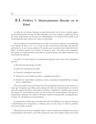 62
3.1. Pol´ıtica I. Mantenimiento Basado en la
Edad
La falla de un sistema durante su operaci´on puede ser de poca o mucha impor-
tancia dependiendo del tipo de falla, llegando a ser muy costoso y peligroso.Una de
las ´areas importantes de la teor´ıa de conﬁabilidad es el estudio de las pol´ıticas de
mantenimiento para reducir los costos de operaci´on.
En esta pol´ıtica de mantenimiento por edad, ya sea que el sistema es reemplazado
en el tiempo de falla t, si t < tp, o una vez que el sistema ha alcanzado una edad de
operaci´on tp, lo que ocurra primero. Se supone que en ambos casos, luego del reem-
plazo, el sistema queda en el estado “as good as new”. Es decir, cada reemplazo,
que puede ser mantenimiento preventivo o mantenimiento por falla constituye una
renovaci´on del sistema.
La edad a la cual el sistema es reemplazado depende, entre otros, de los siguientes
factores:
Distribuci´on del tiempo de falla.
Costos de reemplazo por falla.
Costos de reemplazo preventivo.
Tiempo de inactividad por falla y reemplazo preventivo.
Medida de efectividad: minimizar costos, maximizar disponibilidad, o lograr
cierta conﬁabilidad.
Para este modelo vamos a suponer que los reemplazos preventivos son menos cos-
tosos que reemplazos por falla, pues adem´as del costo de mantenimiento, se tiene el
costo de reparar los da˜nos ocasionados al sistema. Tambi´en se considera que el costo
del tiempo de inactividad asociado con las acciones de mantenimiento preventivo y
reparaciones m´ınimas, las cuales se efect´uan cuando el sistema falla, es insigniﬁcante,
es decir, los reemplazos son instant´aneos.
Es importante se˜nalar que el modelo s´olo ser´a de utilidad en la etapa de desgaste
u obsolescencia del componente o sistema, pues en esta etapa el sistema presenta
una tasa de falla creciente.
Diremos que un ciclo se completa cada vez que se realiza un reemplazo ya sea por
mantenimiento preventivo o por falla. Entonces para este modelo existen dos ciclos
 