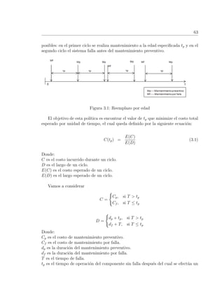 63
posibles: en el primer ciclo se realiza mantenimiento a la edad especiﬁcada tp y en el
segundo ciclo el sistema falla antes del mantenimiento preventivo.
Figura 3.1: Reemplazo por edad
El objetivo de esta pol´ıtica es encontrar el valor de tp que minimize el costo total
esperado por unidad de tiempo, el cual queda deﬁnido por la siguiente ecuaci´on:
C(tp) =
E(C)
E(D)
(3.1)
Donde:
C es el costo incurrido durante un ciclo.
D es el largo de un ciclo.
E(C) es el costo esperado de un ciclo.
E(D) es el largo esperado de un ciclo.
Vamos a considerar
C =
Cp, si T > tp
Cf , si T ≤ tp
D =
dp + tp, si T > tp
df + T, si T ≤ tp
Donde:
Cp es el costo de mantenimiento preventivo.
Cf es el costo de mantenimiento por falla.
dp es la duraci´on del mantenimiento preventivo.
df es la duraci´on del mantenimiento por falla.
T es el tiempo de falla.
tp es el tiempo de operaci´on del componente sin falla despu´es del cual se efect´ua un
 
