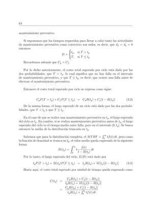 64
mantenimiento preventivo.
Si suponemos que los tiempos requeridos para llevar a cabo tanto las actividades
de mantenimiento preventivo como correctivo son nulos, es decir, que df = dp = 0
entonces
D =
tp, si T > tp
T, si T ≤ tp
Recordemos adem´as que Cp < Cf .
Por lo dicho anteriormente, el costo total esperado por ciclo est´a dado por las
dos probabilidades, que T > tp, lo cual signiﬁca que no hay falla en el intervalo
de mantenimiento preventivo, y que T ≤ tp, es decir, que ocurre una falla antes de
efectuar el mantenimiento preventivo.
Entonces el costo total esperado por ciclo se expresa como sigue:
CpP(T > tp) + Cf P(T ≤ tp) = CpR(tp) + Cf [1 − R(tp)] (3.2)
De la misma forma, el largo esperado de un ciclo est´a dado por las dos probabi-
lidades, que T > tp y que T ≤ tp.
En el caso de que se realice una mantenimiento preventivo en tp, el largo esperado
del ciclo es tp. En cambio, si se realiza mantenimiento preventivo antes de tp, el largo
esperado del ciclo es el tiempo medio entre falla, pero en el intervalo [0, tp]. Se busca
entonces la media de la distribuci´on truncada en tp.
Sabemos que para la distribuci´on completa, el MTBF =
∞
0
tf(t) dt, pero como
la funci´on de densidad se trunca en tp, el valor medio queda expresado de la siguiente
forma
M(tp) =
tp
0
t
f(t)
1 − R(tp)
dt
Por lo tanto, el largo esperada del ciclo, E(D) est´a dado por
tpP(T > tp) + M(tp)P(T ≤ tp) = tpR(tp) + M(tp)[1 − R(tp)] (3.3)
Hasta aqu´ı, el costo total esperado por unidad de tiempo queda expresado como
C(tp) =
CpR(tp) + Cf [1 − R(tp)]
tpR(tp) + M(tp)[1 − R(tp)]
=
CpR(tp) + Cf [1 − R(tp)]
tpR(tp) +
tp
0
tf(t) dt
 