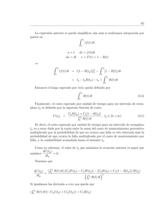 65
La expresi´on anterior se puede simpliﬁcar a´un m´as si realizamos integraci´on por
partes en
tp
0
tf(t) dt.
u = t dv = f(t)dt
du = dt v = F(t) = 1 − R(t)
⇒
tp
0
tf(t) dt = t[1 − R(tp)]|
tp
0 −
tp
0
[1 − R(t)] dt
= tp − tpR(tp) − tp +
tp
0
R(t) dt
Entonces el largo esperado por ciclo queda deﬁnido por
tp
0
R(t) dt (3.4)
Finalmente, el costo esperado por unidad de tiempo para un intervalo de reem-
plazo tp es deﬁnido por la siguiente funci´on de costo.
C(tp) =
CpR(tp) + Cf [1 − R(tp)]
tp
0
R(t) dt
, tp ∈ [0, +∞) (3.5)
Es decir, el costo esperado por unidad de tiempo para un intervalo de reemplazo
tp va a estar dado por la raz´on entre la suma del costo de mantenimiento preventivo
multiplicado por la probabilidad de que no ocurra una falla es este intervalo m´as la
probabilidad de que ocurra la falla multiplicada por el costo de mantenimiento por
falla, y la conﬁabilidad acumulada hasta el instante tp.
Como ya sabemos, el valor de tp que minimiza la ecuaci´on anterior es aquel que
satisface
dC(tp)
dtp
= 0.
Tenemos que
dC(tp)
dtp
=
(
tp
0
R(t) dt) [CpR (tp) − Cf R (tp)] − [CpR(tp) + Cf (1 − R(tp))] R(tp)
tp
0
R(t) dt
2
Si igualamos las derivada a cero nos queda que
(
tp
0
R(t) dt)(−Cpf(tp) + Cf f(tp)) = Cf R(tp)
 
