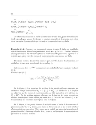 66
⇒
Cf f(tp)
tp
0
R(t) dt − Cpf(tp)
tp
0
R(t) dt = Cp [1 − F(tp)]
⇒
Cf h(tp)
tp
0
R(t) dt − Cph(tp)
tp
0
R(t) dt = Cp
⇒
h(tp)
tp
0
R(t) dt =
Cp
Cf − Cp
De esta ´ultima ecuaci´on se puede observar que el valor de tp para el cual el costo
total esperado por unidad de tiempo es m´ınimo, depende de la relaci´on que existe
entre los costos de mantenimiento preventivo y mantenimiento por falla.
Ejemplo 3.1.1. Considere un componente cuyos tiempos de falla son modelados
con la distribuci´on Weibull con par´ametros λ = 0.0025 y β = 2.93. Vamos a analizar
el comportamiento del intervalo ´optimo de mantenimiento preventivo, a partir de la
relaci´on que existe entre los costos de mantenimiento preventivo y por falla.
Enseguida vamos a describir la ecuaci´on que describe el costo total esperado por
unidad de tiempo para un intervalo de reemplazo tp.
Sabemos que R(t) = e−(λt)β
es la funci´on de conﬁabilidad para cualquier instante
t ≥ 0.
Entonces por (3.5)
C(tp) =
Cpe−(λtp)β
+ Cf (1 − e−(λtp)β
)
tp
0
e−(λt)β
dt
En la Figura 3.2 se muestran las gr´aﬁcas de la funci´on del costo esperado por
unidad de tiempo considerando Cp = 1 y Cf = kCp. Los valores de k se asignan
de tal forma que los costos de mantenimiento por falla aumenten, pero adem´as que
Cp < kCf . En las gr´aﬁcas podemos observar que la funci´on del costo presenta un
m´ınimo una vez que k toma valores por arriba de 1.4. De no ser as´ı entonces tp = ∞,
lo cual indica que conviene el reemplazo s´olo en la falla.
En la Figura 3.3 se puede observar la relaci´on entre el valor de la constante de
proporcionalidad k y el tp ´optimo, que indica la frecuencia con la que se debe efectuar
el mantenimiento preventivo. Observamos que a medida que aumenta la constante de
proporcionalidad, disminuye el valor de tp, es decir, del intervalo de mantenimiento
preventivo a un costo m´ınimo.
 