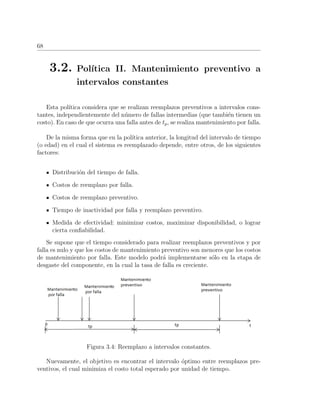 68
3.2. Pol´ıtica II. Mantenimiento preventivo a
intervalos constantes
Esta pol´ıtica considera que se realizan reemplazos preventivos a intervalos cons-
tantes, independientemente del n´umero de fallas intermedias (que tambi´en tienen un
costo). En caso de que ocurra una falla antes de tp, se realiza mantenimiento por falla.
De la misma forma que en la pol´ıtica anterior, la longitud del intervalo de tiempo
(o edad) en el cual el sistema es reemplazado depende, entre otros, de los siguientes
factores:
Distribuci´on del tiempo de falla.
Costos de reemplazo por falla.
Costos de reemplazo preventivo.
Tiempo de inactividad por falla y reemplazo preventivo.
Medida de efectividad: minimizar costos, maximizar disponibilidad, o lograr
cierta conﬁabilidad.
Se supone que el tiempo considerado para realizar reemplazos preventivos y por
falla es nulo y que los costos de mantenimiento preventivo son menores que los costos
de mantenimiento por falla. Este modelo podr´a implementarse s´olo en la etapa de
desgaste del componente, en la cual la tasa de falla es creciente.
Figura 3.4: Reemplazo a intervalos constantes.
Nuevamente, el objetivo es encontrar el intervalo ´optimo entre reemplazos pre-
ventivos, el cual minimiza el costo total esperado por unidad de tiempo.
 