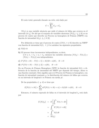 69
El costo total, generado durante un ciclo, est´a dado por
C =
N(tp)
i=1
Cfi + Cp
N(tp) es una variable aleatoria que mide el n´umero de fallas que ocurren en el
intervalo (0, tp]. De ah´ı que el conjunto de variables aleatorias {N(tp), tp ≥ 0} es un
proceso de conteo que describe un Proceso no homog´eneo de Poisson (NHPP) con
funci´on de intensidad h(tp), tp ≥ 0 [8].
Por deﬁnici´on se tiene que el proceso de conteo {N(t), t ≥ 0} describe un NHPP
con funci´on de intensidad h(t), t ≥ 0 si satisface las siguientes propiedades:
a) N(0)=0
b) El proceso tiene incrementos independientes, es decir,
si 0 ≤ t1 < t2 < t3 < t4, entonces las variables aleatorias [N(t2) − N(t1))] y
[N(t4) − N(t3))] son independientes.
c) P {N(t + δt) − N(t) = 1} = h(t)δt + o(δt), δt → 0
d) P {N(t + δt) − N(t) ≥ 2} = o(δt), δt → 0
En un Proceso de Poisson Homog´eneo (NPP) la funci´on de intensidad h(t), a di-
ferencia de la funci´on de intensidad del NHPP que depende del tiempo, ahora es
una funci´on constante. Esto signiﬁca que si el Proceso de Poisson es homog´eneo, con
funci´on de intensidad constante ρ, la distribuci´on del n´umero de fallas que ocurren
en un intervalo de longitud t es Poisson con media ρt.
De las propiedades c) y d) se tiene que
E[N(t, t + δt)] =
∞
n=0
nP{N(t, t + δt) = n} = h(t)δt + o(δt), δt → 0
Entonces, el n´umero esperado de fallas en el intervalo de longitud tp est´a dado
por
E [N(tp)] = E
tp
0
N(t, t + dt)
=
tp
0
E [N(t, t + dt)]
=
tp
0
h(t) dt
= H(tp)
 