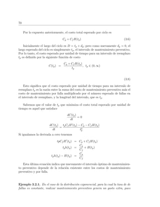 70
Por lo expuesto anteriormente, el costo total esperado por ciclo es
Cp + Cf H(tp) (3.6)
Inicialmente el largo del ciclo es D = tp + dp; pero como nuevamente dp = 0, el
largo esperado del ciclo es simplemente tp, el intervalo de mantenimiento preventivo.
Por lo tanto, el costo esperado por unidad de tiempo para un intervalo de reemplazo
tp es deﬁnido por la siguiente funci´on de costo
C(tp) =
Cp + Cf H(tp)
tp
, tp ∈ (0, ∞)
(3.8)
Esto signiﬁca que el costo esperado por unidad de tiempo para un intervalo de
reemplazo tp es la raz´on entre la suma del costo de mantenimiento preventivo m´as el
costo de mantenimiento por falla multiplicado por el n´umero esperado de fallas en
el intervalo de reemplazo, y la longitud del intervalo, que es tp.
Sabemos que el valor de tp que minimiza el costo total esperado por unidad de
tiempo es aquel que satisface
dC(tp)
dt
= 0
dC(tp)
dt
=
tpCf H (tp) − Cp − Cf H(tp)
t2
p
Si igualamos la derivada a cero tenemos
tpCf H (tp) = Cp + Cf H(tp)
tph(tp) =
Cp
Cf
+ H(tp)
tph(tp) − H(tp) =
Cp
Cf
Esta ´ultima ecuaci´on indica que nuevamente el intervalo ´optimo de mantenimien-
to preventivo depende de la relaci´on existente entre los costos de mantenimiento
preventivo y por falla.
Ejemplo 3.2.1. En el caso de la distribuci´on exponencial, para la cual la tasa de de
fallas es constante, realizar mantenimiento preventivo genera un gasto extra, pues
 