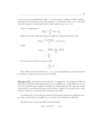 71
en este caso la probabilidad de falla es la misma para cualquier instante indepen-
dientemente del tiempo que lleve funcionando el componente. Esto se ve en la solu-
ci´on del tiempo de mantenimiento preventivo ´optimo, que es tp = ∞.
Para esta distribuci´on
H(tp) =
tp
0
λ dt = λtp
Entonces el costo total esperado por unidad de tiempo queda como sigue:
C(tp) =
Cp + Cf λtp
tp
, tp ∈ (0, ∞)
Luego
C (tp) =
tpCf λ − Cp − tpCf λ
t2
p
=
Cp
t2
p
Nos interesa el valor de tp para el cual
Cp
t2
p
= 0
Esta ´ultima ecuaci´on indica que tp = ∞, lo cual signiﬁca que el mantenimiento
preventivo se realiza una vez que ocurre la falla.
Ejemplo 3.2.2. Consideremos nuevamente el componente con tiempos de falla de
distribuci´on Weibull, cuyos par´ametros son λ = 0.0025 y β = 2.93. Haremos uso de
esta nueva pol´ıtica para realizar el an´alisis del comportamiento del valor que indica
el intervalo de mantenimiento para costo m´ınimo, a partir de la relaci´on que existe
entre los costos de mantenimiento preventivo y por falla.
A continuaci´on se describe la funci´on del costo total esperado por unidad de tiem-
po, para un intervalo de reemplazo tp, en el caso de la distribuci´on Weibull.
Recordemos que la tasa de fallas est´a descrita por
h(t) = λβ(λt)β−1
, t ≥ 0
 