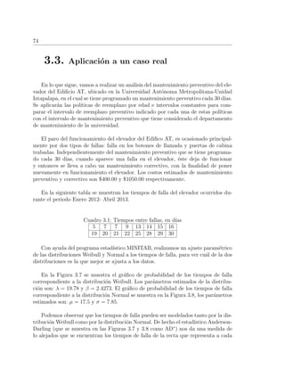 74
3.3. Aplicaci´on a un caso real
En lo que sigue, vamos a realizar un an´alisis del mantenimiento preventivo del ele-
vador del Ediﬁcio AT, ubicado en la Universidad Aut´onoma Metropolitana-Unidad
Iztapalapa, en el cual se tiene programado un mantenimiento preventivo cada 30 d´ıas.
Se aplicar´an las pol´ıticas de reemplazo por edad e intervalos constantes para com-
parar el intervalo de reemplazo preventivo indicado por cada una de estas pol´ıticas
con el intervalo de mantenimiento preventivo que tiene considerado el departamento
de mantenimiento de la universidad.
El paro del funcionamiento del elevador del Ediﬁco AT, es ocasionado principal-
mente por dos tipos de fallas: falla en los botones de llamada y puertas de cabina
trabadas. Independientemente del mantenimiento preventivo que se tiene programa-
do cada 30 d´ıas, cuando aparece una falla en el elevador, ´este deja de funcionar
y entonces se lleva a cabo un mantenimiento correctivo, con la ﬁnalidad de poner
nuevamente en funcionamiento el elevador. Los costos estimados de mantenimiento
preventivo y correctivo son $400.00 y $1050.00 respectivamente.
En la siguiente tabla se muestran los tiempos de falla del elevador ocurridos du-
rante el periodo Enero 2012- Abril 2013.
Cuadro 3.1: Tiempos entre fallas, en d´ıas
5 7 7 9 13 14 15 16
19 20 21 22 25 28 29 30
Con ayuda del programa estad´ıstico MINITAB, realizamos un ajuste param´etrico
de las distribuciones Weibull y Normal a los tiempos de falla, para ver cu´al de la dos
distribuciones es la que mejor se ajusta a los datos.
En la Figura 3.7 se muestra el gr´aﬁco de probabilidad de los tiempos de falla
correspondiente a la distribuci´on Weibull. Los par´ametros estimados de la distribu-
ci´on son: λ = 19.78 y β = 2.4273. El gr´aﬁco de probabilidad de los tiempos de falla
correspondiente a la distribuci´on Normal se muestra en la Figura 3.8, los par´ametros
estimados son: µ = 17.5 y σ = 7.85.
Podemos observar que los tiempos de falla pueden ser modelados tanto por la dis-
tribuci´on Weibull como por la distribuci´on Normal. De hecho el estad´ıstico Anderson-
Darling (que se muestra en las Figuras 3.7 y 3.8 como AD∗
) nos da una medida de
lo alejados que se encuentran los tiempos de falla de la recta que representa a cada
 