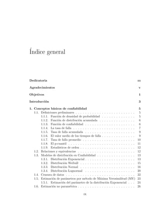 ´Indice general
Dedicatoria III
Agradecimientos V
Objetivos 1
Introducci´on 3
1. Conceptos b´asicos de conﬁabilidad 5
1.1. Deﬁniciones preliminares . . . . . . . . . . . . . . . . . . . . . . . . . 5
1.1.1. Funci´on de densidad de probabilidad . . . . . . . . . . . . . . 5
1.1.2. Funci´on de distribuci´on acumulada . . . . . . . . . . . . . . . 6
1.1.3. Funci´on de conﬁabilidad . . . . . . . . . . . . . . . . . . . . . 6
1.1.4. La tasa de falla . . . . . . . . . . . . . . . . . . . . . . . . . . 7
1.1.5. Tasa de falla acumulada . . . . . . . . . . . . . . . . . . . . . 9
1.1.6. El valor medio de los tiempos de falla . . . . . . . . . . . . . . 9
1.1.7. Tasa de fallo promedio . . . . . . . . . . . . . . . . . . . . . . 10
1.1.8. El p-cuantil . . . . . . . . . . . . . . . . . . . . . . . . . . . . 11
1.1.9. Estad´ısticos de orden . . . . . . . . . . . . . . . . . . . . . . . 12
1.2. Relaciones y equivalencias . . . . . . . . . . . . . . . . . . . . . . . . 12
1.3. Modelos de distribuci´on en Conﬁabilidad . . . . . . . . . . . . . . . . 13
1.3.1. Distribuci´on Exponencial . . . . . . . . . . . . . . . . . . . . . 13
1.3.2. Distribuci´on Weibull . . . . . . . . . . . . . . . . . . . . . . . 15
1.3.3. Distribuci´on Normal . . . . . . . . . . . . . . . . . . . . . . . 16
1.3.4. Distribuci´on Lognormal . . . . . . . . . . . . . . . . . . . . . 20
1.4. Censura de datos . . . . . . . . . . . . . . . . . . . . . . . . . . . . . 22
1.5. Estimaci´on de par´ametros por m´etodo de M´axima Verosimilitud (MV) 23
1.5.1. Estimaci´on del par´ametro de la distribuci´on Exponencial . . . 24
1.6. Estimaci´on no param´etrica . . . . . . . . . . . . . . . . . . . . . . . . 26
ix
 