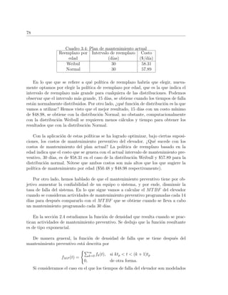 78
Cuadro 3.4: Plan de mantenimiento actual
Reemplazo por Intervalo de reemplazo Costo
edad (d´ıas) ($/d´ıa)
Weibul 30 58.31
Normal 30 57.89
En lo que que se reﬁere a qu´e pol´ıtica de reemplazo habr´ıa que elegir, nueva-
mente optamos por elegir la pol´ıtica de reemplazo por edad, que es la que indica el
intervalo de reemplazo m´as grande para cualquiera de las distribuciones. Podemos
observar que el intervalo m´as grande, 15 d´ıas, se obtiene cuando los tiempos de falla
est´an normalmente distribuidos. Por otro lado, ¿qu´e funci´on de distribuci´on es la que
vamos a utilizar? Hemos visto que el mejor resultado, 15 d´ıas con un costo m´ınimo
de $48.98, se obtiene con la distribuci´on Normal; no obstante, computacionalmente
con la distribuci´on Weibull se requieren menos c´alculos y tiempo para obtener los
resultados que con la distribuci´on Normal.
Con la aplicaci´on de estas pol´ıticas se ha logrado optimizar, bajo ciertas suposi-
ciones, los costos de mantenimiento preventivo del elevador. ¿Qu´e sucede con los
costos de mantenimiento del plan actual? La pol´ıtica de reemplazo basado en la
edad indica que el costo que se genera con el actual intervalo de mantenimiento pre-
ventivo, 30 d´ıas, es de $58.31 en el caso de la distribuci´on Weibull y $57.89 para la
distribuci´on normal. N´otese que ambos costos son m´as altos que los que sugiere la
pol´ıtica de mantenimiento por edad ($50.48 y $48.98 respectivamente).
Por otro lado, hemos hablado de que el mantenimiento preventivo tiene por ob-
jetivo aumentar la conﬁabilidad de un equipo o sistema, y por ende, disminuir la
tasa de falla del sistema. En lo que sigue vamos a calcular el MTBF del elevador
cuando se consideran actividades de mantenimiento preventivo programadas cada 14
d´ıas para despu´es compararlo con el MTBF que se obtiene cuando se lleva a cabo
un mantenimiento programado cada 30 d´ıas.
En la secci´on 2.4 estudiamos la funci´on de densidad que resulta cuando se prac-
tican actividades de mantenimiento preventivo. Se dedujo que la funci´on resultante
es de tipo exponencial.
De manera general, la funci´on de densidad de falla que se tiene despu´es del
mantenimiento preventivo est´a descrita por
fMP (t) =
∞
k=0 fk(t), si ktp < t < (k + 1)tp
0, de otra forma.
Si consideramos el caso en el que los tiempos de falla del elevador son modelados
 