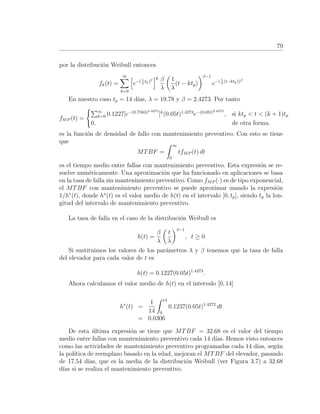 79
por la distribuci´on Weibull entonces
fk(t) =
∞
k=0
e−( 1
λ
tp)β k β
λ
1
λ
(t − ktp)
β−1
e−( 1
λ
(t−ktp))β
En nuestro caso tp = 14 d´ıas, λ = 19.78 y β = 2.4273. Por tanto
fMP (t) =
∞
k=0 0.1227[e−(0.7583)2.4273
]k
(0.05t)1.4273
e−(0.05t)2.4273
, si ktp < t < (k + 1)tp
0, de otra forma.
es la funci´on de densidad de fallo con mantenimiento preventivo. Con esto se tiene
que
MTBF =
∞
0
tfMP (t) dt
es el tiempo medio entre fallas con mantenimiento preventivo. Esta expresi´on se re-
suelve num´ericamente. Una aproximaci´on que ha funcionado en aplicaciones se basa
en la tasa de falla sin mantenimiento preventivo. Como fMP (·) es de tipo exponencial,
el MTBF con mantenimiento preventivo se puede aproximar usando la expresi´on
1/h∗
(t), donde h∗
(t) es el valor medio de h(t) en el intervalo [0, tp], siendo tp la lon-
gitud del intervalo de mantenimiento preventivo.
La tasa de falla en el caso de la distribuci´on Weibull es
h(t) =
β
λ
t
λ
β−1
, t ≥ 0
Si sustituimos los valores de los par´ametros λ y β tenemos que la tasa de falla
del elevador para cada valor de t es
h(t) = 0.1227(0.05t)1.4273
.
Ahora calculamos el valor medio de h(t) en el intervalo [0, 14]
h∗
(t) =
1
14
14
0
0.1237(0.05t)1.4272
dt
= 0.0306
De esta ´ultima expresi´on se tiene que MTBF = 32.68 es el valor del tiempo
medio entre fallas con mantenimiento preventivo cada 14 d´ıas. Hemos visto entonces
como las actividades de mantenimiento preventivo programadas cada 14 d´ıas, seg´un
la pol´ıtica de reemplazo basado en la edad, mejoran el MTBF del elevador, pasando
de 17.54 d´ıas, que es la media de la distribuci´on Weibull (ver Figura 3.7) a 32.68
d´ıas si se realiza el mantenimiento preventivo.
 