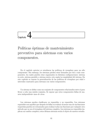 Cap´ıtulo 4
Pol´ıticas ´optimas de mantenimiento
preventivo para sistemas con varios
componentes.
En el cap´ıtulo anterior se estudiaron las pol´ıticas de reemplazo para un s´olo
componente. Sin embargo, los sistemas pueden estar formados por dos o m´as com-
ponentes, los cuales pueden estar organizados en distintas conﬁguraciones: sistema
en serie, sistema paralelo o sistema mixto; esto seg´un la complejidad del sistema. En
este cap´ıtulo se expone la generalizaci´on de las pol´ıticas de reemplazo por edad e
intervalos constantes para sistemas con varios componentes.
Un sistema se deﬁne como un conjunto de componentes relacionados entre s´ı para
llevar a cabo una misi´on conjunta. Se supone que estos componentes fallan de ma-
nera independiente unos de otros.
Los sistemas pueden clasiﬁcarse en reparables y no reparables. Los sistemas
reparables son aquellos que despu´es de fallar en realizar al menos una de sus funciones
requeridas pueden ser restaurados para realizar todas sus funciones por cualquier otro
m´etodo que no sea el reemplazo del sistema completo. Los sistemas no reparables im-
plican un cambio completo; estos ´ultimos sistemas ser´an el objeto de nuestro estudio.
81
 