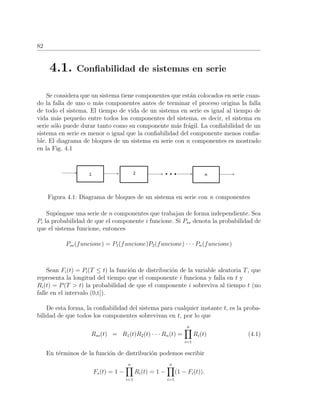 82
4.1. Conﬁabilidad de sistemas en serie
Se considera que un sistema tiene componentes que est´an colocados en serie cuan-
do la falla de uno o m´as componentes antes de terminar el proceso origina la falla
de todo el sistema. El tiempo de vida de un sistema en serie es igual al tiempo de
vida m´as peque˜no entre todos los componentes del sistema, es decir, el sistema en
serie s´olo puede durar tanto como su componente m´as fr´agil. La conﬁabilidad de un
sistema en serie es menor o igual que la conﬁabilidad del componente menos conﬁa-
ble. El diagrama de bloques de un sistema en serie con n componentes es mostrado
en la Fig. 4.1
Figura 4.1: Diagrama de bloques de un sistema en serie con n componentes
Sup´ongase una serie de n componentes que trabajan de forma independiente. Sea
Pi la probabilidad de que el componente i funcione. Si Pss denota la probabilidad de
que el sistema funcione, entonces
Pss(funcione) = P1(funcione)P2(funcione) · · · Pn(funcione)
Sean Fi(t) = Pi(T ≤ t) la funci´on de distribuci´on de la variable aleatoria T, que
representa la longitud del tiempo que el componente i funciona y falla en t y
Ri(t) = P(T > t) la probabilidad de que el componente i sobreviva al tiempo t (no
falle en el intervalo (0,t]).
De esta forma, la conﬁabilidad del sistema para cualquier instante t, es la proba-
bilidad de que todos los componentes sobrevivan en t, por lo que
Rss(t) = R1(t)R2(t) · · · Rn(t) =
n
i=1
Ri(t) (4.1)
En t´erminos de la funci´on de distribuci´on podemos escribir
Fs(t) = 1 −
n
i=1
Ri(t) = 1 −
n
i=1
(1 − Fi(t)).
 