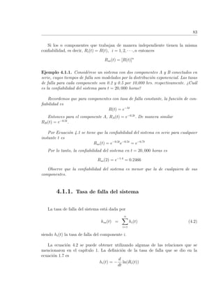 83
Si los n componentes que trabajan de manera independiente tienen la misma
conﬁabilidad, es decir, Ri(t) = R(t), i = 1, 2, · · ·, n entonces
Rss(t) = [R(t)]n
Ejemplo 4.1.1. Consid´erese un sistema con dos componentes A y B conectados en
serie, cuyos tiempos de falla son modelados por la distribuci´on exponencial. Las tasas
de falla para cada componente son 0.2 y 0.5 por 10,000 hrs. respectivamente. ¿Cu´al
es la conﬁabilidad del sistema para t = 20, 000 horas?
Recordemos que para componentes con tasa de falla constante, la funci´on de con-
ﬁabilidad es
R(t) = e−λt
Entonces para el componente A, RA(t) = e−0.2t
. De manera similar
RB(t) = e−0.5t
.
Por Ecuaci´on 4.1 se tiene que la conﬁabilidad del sistema en serie para cualquier
instante t es
Rss(t) = e−0.2t
e−0.5t
= e−0.7t
Por lo tanto, la conﬁabilidad del sistema en t = 20, 000 horas es
Rss(2) = e−1.4
= 0.2466
Observe que la conﬁabilidad del sistema es menor que la de cualquiera de sus
componentes.
4.1.1. Tasa de falla del sistema
La tasa de falla del sistema est´a dada por
hss(t) =
n
i=1
hi(t) (4.2)
siendo hi(t) la tasa de falla del componente i.
La ecuaci´on 4.2 se puede obtener utilizando algunas de las relaciones que se
mencionaron en el cap´ıtulo 1. La deﬁnici´on de la tasa de falla que se dio en la
ecuaci´on 1.7 es
hi(t) = −
d
dt
ln(Ri(t))
 