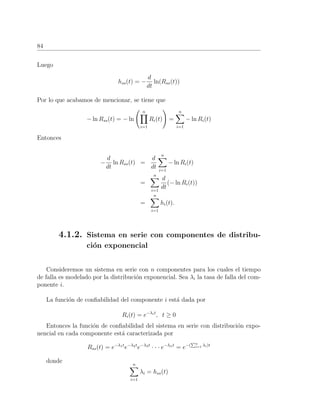 84
Luego
hss(t) = −
d
dt
ln(Rss(t))
Por lo que acabamos de mencionar, se tiene que
− ln Rss(t) = − ln
n
i=1
Ri(t) =
n
i=1
− ln Ri(t)
Entonces
−
d
dt
ln Rss(t) =
d
dt
n
i=1
− ln Ri(t)
=
n
i=1
d
dt
(− ln Ri(t))
=
n
i=1
hi(t).
4.1.2. Sistema en serie con componentes de distribu-
ci´on exponencial
Consideremos un sistema en serie con n componentes para los cuales el tiempo
de falla es modelado por la distribuci´on exponencial. Sea λi la tasa de falla del com-
ponente i.
La funci´on de conﬁabilidad del componente i est´a dada por
Ri(t) = e−λit
, t ≥ 0
Entonces la funci´on de conﬁabilidad del sistema en serie con distribuci´on expo-
nencial en cada componente est´a caracterizada por
Rss(t) = e−λ1t
e−λ2t
e−λ3t
· · · e−λnt
= e−( n
i=1 λi)t
donde n
i=1
λi = hss(t)
 