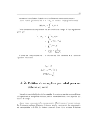 85
Observemos que la tasa de falla de todo el sistema tambi´en es constante.
Ahora veamos qu´e sucede con el MTBFss del sistema. De (1.2) sabemos que
MTBFss =
∞
0
Rss(t) dt
Para el sistema con componentes con distribuci´on del tiempo de falla exponencial
queda que
MTBFss =
∞
0
Rss(t) dt
=
∞
0
e−( n
i=1 λi)t
dt
=
∞
0
e−hsst
dt
=
1
hss(t)
=
1
n
i=1 λi
Cuando los componentes son i.i.d. con tasa de falla constante λ se tienen las
siguientes ecuaciones:
hss = nλ
Rss(t) = e−nλt
, t ≥ 0
MTBFss =
1
nλ
4.2. Pol´ıtica de reemplazo por edad para un
sistema en serie
Recordemos que el objetivo de los modelos de reemplazo es determinar el inter-
valo ´optimo entre reemplazos sucesivos, el cual minimiza el costo total esperado por
unidad de tiempo.
Ahora vamos a suponer que los n componentes del sistema en serie son reemplaza-
dos de manera conjunta. Como en el caso de un s´olo componente, los componentes
son reemplazados en la falla del sistema o despu´es de un cierto intervalo de tiempo
 