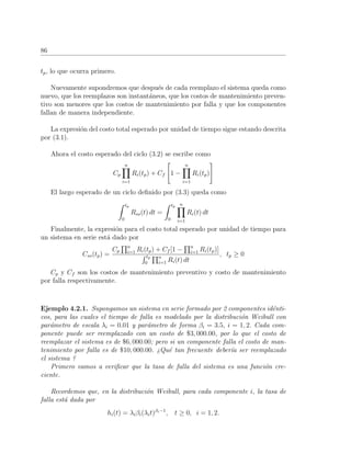 86
tp, lo que ocurra primero.
Nuevamente supondremos que despu´es de cada reemplazo el sistema queda como
nuevo, que los reemplazos son instant´aneos, que los costos de mantenimiento preven-
tivo son menores que los costos de mantenimiento por falla y que los componentes
fallan de manera independiente.
La expresi´on del costo total esperado por unidad de tiempo sigue estando descrita
por (3.1).
Ahora el costo esperado del ciclo (3.2) se escribe como
Cp
n
i=1
Ri(tp) + Cf 1 −
n
i=1
Ri(tp)
El largo esperado de un ciclo deﬁnido por (3.3) queda como
tp
0
Rss(t) dt =
tp
0
n
i=1
Ri(t) dt
Finalmente, la expresi´on para el costo total esperado por unidad de tiempo para
un sistema en serie est´a dado por
Css(tp) =
Cp
n
i=1 Ri(tp) + Cf [1 − n
i=1 Ri(tp)]
tp
0
n
i=1 Ri(t) dt
, tp ≥ 0
Cp y Cf son los costos de mantenimiento preventivo y costo de mantenimiento
por falla respectivamente.
Ejemplo 4.2.1. Supongamos un sistema en serie formado por 2 componentes id´enti-
cos, para las cuales el tiempo de falla es modelado por la distribuci´on Weibull con
par´ametro de escala λi = 0.01 y par´ametro de forma βi = 3.5, i = 1, 2. Cada com-
ponente puede ser reemplazado con un costo de $3, 000.00, por lo que el costo de
reemplazar el sistema es de $6, 000.00; pero si un componente falla el costo de man-
tenimiento por falla es de $10, 000.00. ¿Qu´e tan frecuente deber´ıa ser reemplazado
el sistema ?
Primero vamos a veriﬁcar que la tasa de falla del sistema es una funci´on cre-
ciente.
Recordemos que, en la distribuci´on Weibull, para cada componente i, la tasa de
falla est´a dada por
hi(t) = λiβi(λit)βi−1
, t ≥ 0, i = 1, 2.
 