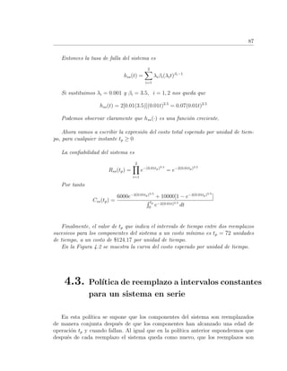 87
Entonces la tasa de falla del sistema es
hss(t) =
2
i=1
λiβi(λit)βi−1
Si sustituimos λi = 0.001 y βi = 3.5, i = 1, 2 nos queda que
hss(t) = 2[0.01(3.5)](0.01t)2.5
= 0.07(0.01t)2.5
Podemos observar claramente que hss(·) es una funci´on creciente.
Ahora vamos a escribir la expresi´on del costo total esperado por unidad de tiem-
po, para cualquier instante tp ≥ 0
La conﬁabilidad del sistema es
Rss(tp) =
2
i=1
e−(0.01tp)3.5
= e−2(0.01tp)3.5
Por tanto
Css(tp) =
6000e−2(0.01tp)3.5
+ 10000[1 − e−2(0.01tp)3.5
]
tp
0
e−2(0.01t)3.5
dt
Finalmente, el valor de tp que indica el intervalo de tiempo entre dos reemplazos
sucesivos para los componentes del sistema a un costo m´ınimo es tp = 72 unidades
de tiempo, a un costo de $124.17 por unidad de tiempo.
En la Figura 4.2 se muestra la curva del costo esperado por unidad de tiempo.
4.3. Pol´ıtica de reemplazo a intervalos constantes
para un sistema en serie
En esta pol´ıtica se supone que los componentes del sistema son reemplazados
de manera conjunta despu´es de que los componentes han alcanzado una edad de
operaci´on tp y cuando fallan. Al igual que en la pol´ıtica anterior supondremos que
despu´es de cada reemplazo el sistema queda como nuevo, que los reemplazos son
 