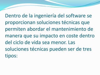 Dentro de la ingeniería del software se proporcionan soluciones técnicas que permiten abordar el mantenimiento de manera que su impacto en coste dentro del ciclo de vida sea menor. Las soluciones técnicas pueden ser de tres tipos: