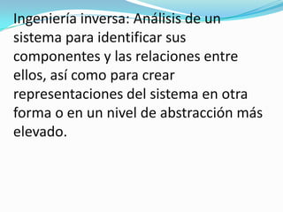 Ingeniería inversa: Análisis de un sistema para identificar sus componentes y las relaciones entre ellos, así como para crear representaciones del sistema en otra forma o en un nivel de abstracción más elevado. 