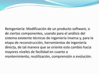 Reingeniería: Modificación de un producto software, o de ciertos componentes, usando para el análisis del sistema existente técnicas de ingeniería inversa y, para la etapa de reconstrucción, herramientas de ingeniería directa, de tal manera que se oriente este cambio hacia mayores niveles de facilidad en cuanto a mantenimiento, reutilización, comprensión o evolución. 