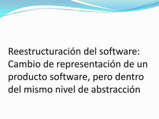 Reestructuración del software: Cambio de representación de un producto software, pero dentro del mismo nivel de abstracción