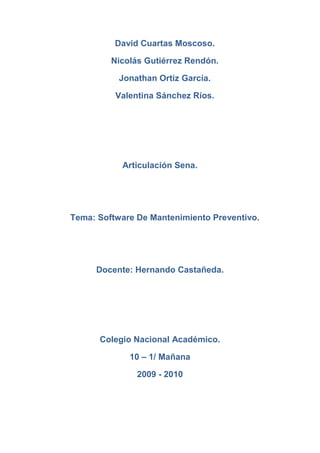 David Cuartas Moscoso.<br />Nicolás Gutiérrez Rendón.<br />Jonathan Ortiz García.<br />Valentina Sánchez Ríos.<br />Articulación Sena.<br />Tema: Software De Mantenimiento Preventivo. <br />Docente: Hernando Castañeda.<br />Colegio Nacional Académico.<br />10 – 1/ Mañana<br />2009 - 2010<br />Mantenimiento de software<br />El mantenimiento de software o manutención de software es una de las actividades más comunes en la ingeniería de software, es el proceso de mejora y optimización del software después de su entrega al usuario final (es decir; revisión del programa), así como también corrección y prevención de los defectos.<br />Es limpiar y optimizar el buen funcionamiento de los programas, antivirus y sobre todo del sistema operativo de la computadora, hay muchos programas que te ayudan a dar mantenimiento a tu software. Es recomendable hacerle mantenimiento a la computadora por lo menos una vez al mes o de acuerdo a la utilización de la misma, ya que si se utiliza y navega a diario en internet, lo más común es que se nos empiece a saturar de archivos y cookies que tarde o temprano terminaran por alentar nuestro equipo.<br />En términos generales el mantenimiento correctivo se refiere a corregir cuando se presenta el problema. Existe también el mantenimiento preventivo, que es corregir un problema antes que se presente y el mantenimiento predictivo que es anteponerse a los problemas calculando cuándo se tiene que presentar estadísticamente.<br />El mantenimiento preventivo permite detectar fallos repetitivos, disminuir los puntos muertos por paradas, aumentar la vida útil de equipos, disminuir costes de reparaciones, detectar puntos débiles en la instalación entre una larga lista de ventajas.<br />Tipos de mantenimiento<br />A continuación se señalan los tipos de mantenimientos existentes, definidos tal y como se especifican para la metodología de MÉTRICA:<br />Perfectivo: son las acciones llevadas a cabo para mejorar la calidad interna de los sistemas en cualquiera de sus aspectos: reestructuración del código, definición más clara del sistema y optimización del rendimiento y eficiencia. <br />Evolutivo: son las incorporaciones, modificaciones y eliminaciones necesarias en un producto software para cubrir la expansión o cambio en las necesidades del usuario. <br />Adaptativo: son las modificaciones que afectan a los entornos en los que el sistema opera, por ejemplo, cambios de configuración del hardware, software de base, gestores de base de datos, comunicaciones, etc. <br />Correctivo: son aquellos cambios precisos para corregir errores del producto software. <br />Cabe señalar que, de estos 4 tipos de mantenimiento, solamente el correctivo y el evolutivo entran en el ámbito de MÉTRICA versión 3, ya que los otros dos requieres actividades y perfiles distintos a los del proceso de desarrollo.<br />En lo referente al mantenimiento preventivo de un producto software, se diferencia del resto de tipos de mantenimiento (especialmente del mantenimiento perfectivo) en que, mientras que el resto (correctivo, evolutivo, perfectivo, adaptativo...) se produce generalmente tras una petición de cambio por parte del cliente o del usuario final, el preventivo se produce tras un estudio de posibilidades de mejora en los diferentes módulos del sistema.<br />El primer objetivo del mantenimiento es evitar o mitigar las consecuencias de los fallos del equipo, logrando prevenir las incidencias antes de que estas ocurran. Las tareas de mantenimiento preventivo incluyen acciones como cambio de piezas desgastadas, cambios de aceites y lubricantes, etc. El mantenimiento preventivo debe evitar los fallos en el equipo antes de que estos ocurran.<br />Software De Mantenimiento Preventivo Mas Comerciales. <br />TuneUp: aumenta el rendimiento de su equipo. Se detectan los programas no utilizados nunca o en raras ocasiones, se aceleran los procesos de arranque y se evitan datos inútiles no deseados. Para un trabajo sin preocupaciones en su equipo.<br />CCleaner: conoce todos estos rincones y es capaz de encontrar decenas de tipos de datos que no necesitarás nunca más (archivos temporales, registros, instalaciones mal terminadas, cookies, rastros del Explorer, del historial...).<br />