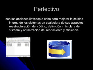 PerfectivoPerfectivo
son las acciones llevadas a cabo para mejorar la calidadson las acciones llevadas a cabo para mejorar la calidad
interna de los sistemas en cualquiera de sus aspectos:interna de los sistemas en cualquiera de sus aspectos:
reestructuración del código, definición más clara delreestructuración del código, definición más clara del
sistema y optimización del rendimiento y eficiencia.sistema y optimización del rendimiento y eficiencia.
 