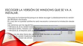 ESCOGER LA VERSIÓN DE WINDOWS QUE SE VA A
INSTALAR.
Este paso es fundamental porque se debe escoger cuidadosamente la versión
de Windows necesaria.
En caso de no quedar satisfecho será necesario comenzar la instalación desde
cero.
Las versiones son las siguientes:
• Windows 8. Es la versión básica.
• Windows 8 Pro. Versión con todas las funcionalidades (recomendada)
• Windows 8. Enterprise (solo para empresas)
Cada una de ellas tiene dos versiones que tienden a confundir:
• x86 = Es la versión tradicional de 32 bits
• x64 = Es la versión de 64 bits

 