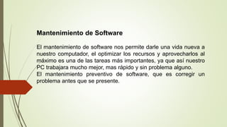 Mantenimiento de Software
El mantenimiento de software nos permite darle una vida nueva a
nuestro computador, el optimizar los recursos y aprovecharlos al
máximo es una de las tareas más importantes, ya que así nuestro
PC trabajara mucho mejor, mas rápido y sin problema alguno.
El mantenimiento preventivo de software, que es corregir un
problema antes que se presente.
 