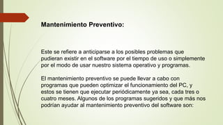 Mantenimiento Preventivo:
Este se refiere a anticiparse a los posibles problemas que
pudieran existir en el software por el tiempo de uso o simplemente
por el modo de usar nuestro sistema operativo y programas.
El mantenimiento preventivo se puede llevar a cabo con
programas que pueden optimizar el funcionamiento del PC, y
estos se tienen que ejecutar periódicamente ya sea, cada tres o
cuatro meses. Algunos de los programas sugeridos y que más nos
podrían ayudar al mantenimiento preventivo del software son:
 