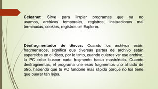Ccleaner: Sirve para limpiar programas que ya no
usamos, archivos temporales, registros, instalaciones mal
terminadas, cookies, registros del Explorer.
Desfragmentador de discos: Cuando los archivos están
fragmentados, significa que diversas partes del archivo están
esparcidas en el disco, por lo tanto, cuando quieres ver ese archivo,
la PC debe buscar cada fragmento hasta mostrártelo. Cuando
desfragmentas, el programa une esos fragmentos uno al lado de
otro, haciendo que tu PC funcione mas rápido porque no los tiene
que buscar tan lejos.
 