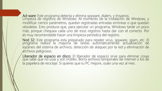 Ad-ware: Este programa detecta y elimina spyware, dialers, y troyanos.
Limpieza de registros de Windows: Al momento de la instalación de Windows, y
modificar ciertos parámetros, quedan registradas entradas erróneas o que quedan
obsoletas. Esto produce que, para ejecutar un programa, Windows tarde un poco
más, porque chequea cada uno de esos registros hasta dar con el correcto. Por
es muy recomendable hacer una limpieza periódica del registro.
Nod 32: Este programa esta preparado para repeler virus, spyware, spam, etc. El
programa realiza la mayoría de tareas automáticamente: actualización de
escaneo del sistema de archivos, detección de ataques por la red y eliminación de
archivos peligrosos.
Liberador de espacio en disco: El liberador de espacio sirve para eliminar cosas
que sabe que no usas y son inútiles. Borra archivos temporales de internet o los de
la papelera de reciclaje. Si quieres que tu PC mejore, úsalo una vez al mes.
 