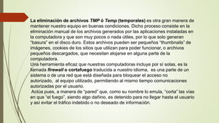 La eliminación de archivos TMP ó Temp (temporales) es otra gran manera de
mantener nuestro equipo en buenas condiciones. Dicho proceso consiste en la
eliminación manual de los archivos generados por las aplicaciones instaladas en
la computadora y que son muy pocos o nada útiles, por lo que solo generan
“basura” en el disco duro. Estos archivos pueden ser pequeños “thumbnails” de
imágenes, cookies de los sitios que utilizan para poder funcionar, o archivos
pequeños descargados, que necesitan alojarse en alguna parte de la
computadora.
Una herramienta eficaz que nuestras computadoras incluye por sí solas, es la
llamada firewall o cortafuego traducida a nuestro idioma, es una parte de un
sistema o de una red que está diseñada para bloquear el acceso no
autorizado, al equipo utilizado, permitiendo al mismo tiempo comunicaciones
autorizadas por el usuario.
Actúa pues, a manera de “pared” que, como su nombre lo emula, “corta” las vías
en que “el fuego”, siendo algo dañino, es detenido para no llegar hasta el usuario
y así evitar el tráfico indebido o no deseado de información.
 