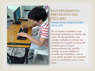 
MANTENIMIENTO
PREVENTIVO DEL
TECLADO
DESMANTELAMIENTO DEL
TECLADO
Ya revisado el teclado y que
funcione podemos ya entrar ala
parte de desmantelar, con
mucho cuidado se retiran los
tornillos de la parte trasera del
teclado para no tener
inconvenientes de tornillo
comido ya q no saldría el
tornillo con facilidad y con n
vaso poder guardar los tornillos
para no perderlos como vemos
aquí .
 