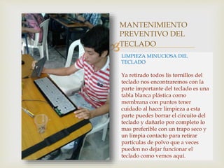 
MANTENIMIENTO
PREVENTIVO DEL
TECLADO
LIMPIEZA MINUCIOSA DEL
TECLADO
Ya retirado todos lis tornillos del
teclado nos encontraremos con la
parte importante del teclado es una
tabla blanca plástica como
membrana con puntos tener
cuidado al hacer limpieza a esta
parte puedes borrar el circuito del
teclado y dañarlo por completo lo
mas preferible con un trapo seco y
un limpia contacto para retirar
partículas de polvo que a veces
pueden no dejar funcionar el
teclado como vemos aquí.
 