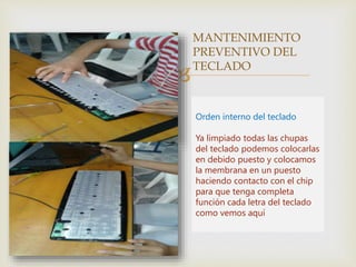 
MANTENIMIENTO
PREVENTIVO DEL
TECLADO
Orden interno del teclado
Ya limpiado todas las chupas
del teclado podemos colocarlas
en debido puesto y colocamos
la membrana en un puesto
haciendo contacto con el chip
para que tenga completa
función cada letra del teclado
como vemos aquí
 