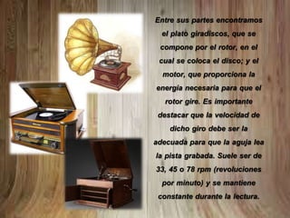 Entre sus partes encontramos
el plato giradiscos, que se
compone por el rotor, en el
cual se coloca el disco; y el
motor, que proporciona la
energía necesaria para que el
rotor gire. Es importante
destacar que la velocidad de
dicho giro debe ser la
adecuada para que la aguja lea
la pista grabada. Suele ser de
33, 45 o 78 rpm (revoluciones
por minuto) y se mantiene
constante durante la lectura.
 