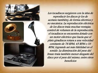 Los tocadiscos surgieron con la idea de
reproducir los discos (y los de
acetano también), de forma eléctrica y
no mecánica. La reproducción eléctrica
de los discos traía muchas ventajas:
control de volumen de la reproducción,
el tocadiscos se encuentra dotado con
un motor eléctrico que hacía que el
plato giradiscos rotara a una velocidad
constante de 78 RPM, 45 RPM o 33
RPM, logrando así más fidelidad en el
sonido. La disminución del peso del
brazo traía también menor desgaste del
disco por el peso del mismo, entre otros
beneficios
 